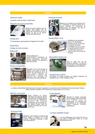 EDULAB
Impression d’antenne radio en métal liquide.
Antenne radio
Planche de surf connectée
Projet d’un jeune ingénieur issu de
Polytech Nice Sophia, afin de
collecter des informations lors de la
pratique du surf et de pouvoir
mesurer ses performances.
Flying Arm
TP d'automatique, asservissement et régulation d'une hélice.
Projet Zero
Prototype de montre connectée.
Elaboré par un étudiant pour les besoins d'un
TP universitaire, le pendule inversé est un
savant mélange de mécanique et
d'électronique qui maintient une tige en
équilibre malgré une rotation.
Pendule inversé
Rapport d’Activité 2014-2016
Cube Media
Dispositif de collecte multimédia
afin de partager toutes les activités
d ’ u n F a b L a b a v e c s a
communauté, en minimisant les
manipulations et en mémorisant
projets, matériels, activités,
collaborations...
Nichoir connecté
Projet d’élèves du Centre
International de Valbonne destiné
à accueillir des mésanges bleues
afin de suivre leur nidification et
c o l l e c t e r d e s d o n n é e s
scientifiques pour les partager sur
les réseaux sociaux avec les
classes de Sciences de la Vie et
de la Terre.
Le bras robotisé Youpi
Un outil pédagogique des années 80 remis en
état grâce à l’association Pobot et la carte
électronique Arduino.
Cyclone PCB
Réalisation d'une fraiseuse numérique petit
format dédiée à l'édition de circuits
imprimés. Entièrement fabriquée à partir
d'une imprimante 3D.
CLUBLAB
Le créneau ClubLAB était initialement prévu le samedi, cependant ne concernant qu’une très faible part de la communauté, Telecom
Valley a décidé de l’arrêter en 2016. Néanmoins, quatre projets y ont vu le jour !
16
Support pour robot
Les élèves de l'atelier robotique de Polytech embarque de
l'intelligence sur un robot ménager roomba.
Balancier
Travaux pratiques sur
l'asservissement intelligents de
moteurs électriques. Comment
maintenir l'équilibre d'un balancier à
l'aide des 2 hélices.
Ruche connectée
Réalisation d’une ruche équipée de
capteurs pour peser la ruche et
détecter les événements de la vie
d’une colonie d’abeilles, en
communiquant à distance (wifi,
SigFox) pour partager les
informations aux autres apiculteurs.
Maquettes éoliennes
Dans le cadre d'un TP les
apprentis ingénieurs du CESI se
sont penché sur des améliorations
envisageables sur les éoliennes
Sonde Pitot 1 et 2
Réalisée par des étudiantes
pour un TP universitaire,
Système de banc de test pour
un capteur de mesure
d’orientation d’air sur un avion.
Le système permet d’orienter
la sonde selon 2 axes par
rapport au flux d’air qui sort de
la tuyère.
 
