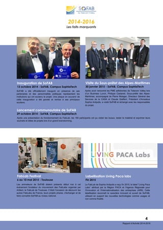 SoFAB a été officiellement inauguré en présence de ses
partenaires et des personnalités politiques représentant les
institutions qui ont soutenu le projet. Une plaque en souvenir de
cette inauguration a été gravée et remise à ses principaux
soutiens.
Inauguration de SoFAB
13 octobre 2014 - SoFAB, Campus SophiaTech
Après une présentation du fonctionnement du FabLab, les 180 participants ont pu visiter les locaux, tester le matériel et exprimer leurs
souhaits et idées de projets lors d’un grand brainstorming.
Lancement communautaire de SoFAB
29 octobre 2014 - SoFAB, Campus SophiaTech
2014-2016
Les faits marquants
4
Rapport d’Activité 2014-2016
Après avoir rencontré les PME adhérentes de Telecom Valley lors
d’un Business Lunch, Philippe Castanet, Sous-préfet des Alpes-
Maritimes, accompagné de Pierre Molager, Directeur Général des
Services de la CASA et Claude Giafferri, Président d’Amadeus
Sophia Antipolis, a visité SoFAB et échangé avec les responsables
du projet.
Visite du Sous-préfet des Alpes-Maritimes
30 janvier 2015 - SoFAB, Campus SophiaTech
Les animateurs de SoFAB étaient présents début mai à cet
événement fondateur du mouvement des FabLabs organisé par
Artilect, le FabLab de Toulouse. C’était l’occasion de découvrir les
autres FabLabs de France, leurs projets phares, d’échanger et de
faire connaître SoFAB au niveau national.
FabLab Festival
6 au 10 mai 2015 - Toulouse
Le FabLab de Sophia Antipolis a reçu fin 2015, le label “Living Paca
Labs” attribué par la Région PACA et l’Agence Régionale pour
l’Innovation et l’Internationalisation des entreprises (ARII). Cette
labellisation reconnaît le caractère innovant et ouvert de SoFAB,
utilisant en support les nouvelles technologies comme usages et
non comme finalité.
Labellisation Living Paca labs
Fin 2015
 