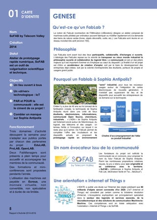 Nom
SoFAB by Telecom Valley
Création
2014
Statut
Atelier de prototypage
rapide numérique, SoFAB
est un outil de
vulgarisation scientifique
et technique.
Objectifs
Un lieu ouvert à tous
Un «driver»
technologique : IoT
PAR et POUR la
communauté : elle est
le ciment de ce projet !
Combler un manque
sur Sophia Antipolis
Fonctionnement
Trois domaines d’activité
découpent la semaine pour
s’adapter aux publics portés
par chacun des partenaires
du projet : EduLAB,
ProLAB, OpenLAB.
Deux FabManagers sont
présents à plein temps pour
accueillir et accompagner les
membres de la communauté.
Des formations et mini-
conférences sont proposées
pendants l’année.
L’utilisation des machines est
payable en Ecrous, une
monnaie virtuelle, non
convertible, non spéculative
et à durée de vie limitée.
01 GENESE
5
CARTE
D’IDENTITE
Qu’est-ce qu’un FabLab ?
Les FabLabs sont avant tout des lieux participatifs, collaboratifs, d'échanges et ouverts.
L’idéologie des FabLabs repose sur la volonté de transposer au vieux monde industriel la
philosophie ouverte et collaborative du logiciel libre. La communauté en est un des piliers
majeurs qu’il est important d’animer et d’impliquer au cœur du dispositif. La finalité d’un tel projet
est d’être un accélérateur de création d’emploi, soit par le biais du développement des
entreprises déjà créées, soit par la volonté d’entreprendre des étudiants, porteurs de projets et
usagers grand public
Philosophie
Les fondateurs du projet ont sollicité la
communauté via un concours, pour proposer le
nom du futur FabLab de Sophia Antipolis.
Parmi les nombreuses propositions créatives
reçues, le jury a retenu pour son originalité et
sa cohérence avec le territoire,
« SoFAB » (références à Sophia Antipolis et
Fab Lab, déclinaison facile en "so....fabulous").
La notion de FabLab (contraction de FABrication LABoratory) désigne un atelier composé de
machines-outils pilotées par ordinateur pouvant fabriquer ou modifier rapidement et à la demande
des biens de nature variée (livres, objets décoratifs, outils, etc.). Les FabLabs sont réunis en un
réseau mondial très actif (environ 150).
Créée il y a plus de 40 ans sur le concept de la
fertilisation croisée, la technopole de Sophia
Antipolis réunit dans une unité de lieux
étudiants, électroniciens, informaticiens,
communauté Open Source, chercheurs,
industriels… « L'ADN » de Sophia Antipolis
est fortement ancré autour de l'électronique, du
logiciel, des télécoms et des usages : un
terreau fertile à l’innovation sur lequel il ne
reste plus qu’à semer. Ce FabLab permet de
compléter l’offre des incubateurs et les
dispositifs actuels en proposant le
prototypage rapide en environnement
Pourquoi un Fablab à Sophia Antipolis?
Chaîne d’accompagnement de l’idée
au produit industriel
“semi” industriel, pour tous les nouveaux
usages autour de l’intégration de cartes
électroniques de nouvelle génération. Il
n’existait pas auparavant de lieu et de
dispositifs pour accueillir les entrepreneurs de
ce domaine sur la technopole.
Un nom évocateur issu de la communauté
L'IDATE a publié une étude sur l'Internet des objets prédisant que 80
milliards d'objets seront connectés d'ici 2020. L'IoT (Internet of
Things) est considéré par certain comme la troisième révolution
d'Internet. L’écosystème sophipolitain est principalement spécialisé
dans le secteur des logiciels et services associés, de la
microélectronique et des solutions de communication Machine-to-
Machine. Ces compétences sont en totale adéquation avec
l’orientation « Internet of Things » de SoFAB.
Une orientation « Internet of Things »
Rapport d’Activité 2014-2016
 