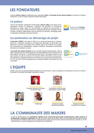 L’EQUIPE
LES FONDATEURS
Porté par Telecom Valley en collaboration avec l’association Pobot et l’Université de Nice Sophia Antipolis, il est situé sur le Campus
SophiaTech, au sein de l’école d’ingénieurs Polytech’Nice Sophia.
Forte de 150 adhérents, représentant 14 000 salariés, Telecom Valley anime depuis 24 ans
l’écosystème Azuréen du Numérique. L’association est structurée en commissions
thématiques et projets, pilotés par des bénévoles qui fédèrent les communautés m-
Tourisme, Open source, Emploi et Formation, Entrepreneuriat étudiant (Challenge Jeunes
Pousses), Innovation, Agilité-Qualité, Cloud et sécurité de l’information, Prototypage rapide
et vulgarisation scientifique et technique (FabLab).
Le porteur
L’association POBOT a été créée en 2003, par un groupe de passionnés de robotique,
dans le but : d’apprendre ensemble, de se perfectionner, d’échanger, de s’entre-aider. Son
objectif est la promotion et la pratique de la robotique ludique, par la diffusion et le partage
des connaissances en mathématiques, physique, mécanique, informatique et électronique
nécessaires à la réalisation de robots.
Les partenaires au démarrage du projet
L’université Nice Sophia Antipolis est une université française pluridisciplinaire, créée en
1965, implantée à Nice et dans le département des Alpes-Maritimes. Elle accueille environ 25
000 étudiants, dont environ 1 300 doctorants et près de 20 % d’étrangers, répartis sur plu-
sieurs campus et unités de formation et de recherche (UFR)2. Elle compte un peu plus de 1
300 enseignants, enseignants-chercheurs et moniteurs et se compose de huit facultés (UFR),
d’un IUT, d’un IAE, d’une École polytechnique universitaire (Polytech’ Nice-Sophia) ainsi que
d’une ESPE.
SoFAB, c'est aussi une identité sympathique basée sur la communication, le goût du partage de connaissances et la mise en confiance
par rapport aux nouvelles technologies, apportée par l'équipe :
Marc Forner
FabManager
Jean Demartini
FabManager
Audrey Fiorese
Chargée de mission
Gestion-Administration
Sandra Degioanni
Chargée de mission
Animation-Communication
LA COMMUNAUTE DES MAKERS
6
Le cœur de SoFAB repose sur la participation régulière d’une communauté grand public pluridisciplinaire, mêlant amateurs et
professionnels, sachants et apprenants. Sans elle, le FabLab n’aurait pas de raison d’être. La communauté utilise les outils et moyens
mis à disposition à SoFAB et produit de façon collaborative des projets qui pourront faire l’objet de démonstrations, d’articles ou de mini-
conférences dans un esprit de partage des connaissances et compétences.
Pascal Flamand
Fondateur bénévole et Président
de Telecom Valley
Julien Holtzer
Co-fondateur et chef du projet
bénévole pour Telecom Valley
Rapport d’Activité 2014-2016
 