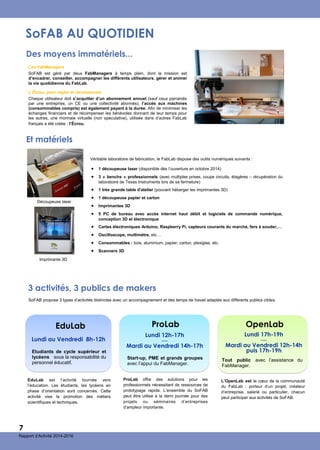 SoFAB AU QUOTIDIEN
Des moyens immatériels...
 1 découpeuse laser (disponible dès l’ouverture en octobre 2014)
 3 « benchs » professionnels (avec multiples prises, coupe circuits, étagères – récupération du
laboratoire de Texas Instruments lors de sa fermeture)
 1 très grande table d'atelier (pouvant héberger les imprimantes 3D)
 1 découpeuse papier et carton
 Imprimantes 3D
 5 PC de bureau avec accès internet haut débit et logiciels de commande numérique,
conception 3D et électronique
 Cartes électroniques Arduino, Raspberry Pi, capteurs courants du marché, fers à souder,…
 Oscilloscope, multimètre, etc…
 Consommables : bois, aluminium, papier, carton, plexiglas, etc.
 Scanners 3D
Les FabManagers
SoFAB est géré par deux FabManagers à temps plein, dont la mission est
d’encadrer, conseiller, accompagner les différents utilisateurs, gérer et animer
la vie quotidienne du FabLab.
L’Écrou, pour régler et récompenser
Chaque utilisateur doit s’acquitter d’un abonnement annuel (sauf ceux parrainés
par une entreprise, un CE ou une collectivité abonnés), l’accès aux machines
(consommables compris) est également payant à la durée. Afin de minimiser les
échanges financiers et de récompenser les bénévoles donnant de leur temps pour
les autres, une monnaie virtuelle (non spéculative), utilisée dans d’autres FabLab
français a été créée : l’Écrou.
Véritable laboratoire de fabrication, le FabLab dispose des outils numériques suivants :
Imprimante 3D
Découpeuse laser
Et matériels
3 activités, 3 publics de makers
EduLab
Etudiants de cycle supérieur et
lycéens sous la responsabilité du
personnel éducatif.
Lundi au Vendredi 8h-12h
ProLab
Start-up, PME et grands groupes
avec l’appui du FabManager.
Lundi 12h-17h
—
Mardi au Vendredi 14h-17h
SoFAB propose 3 types d’activités distinctes avec un accompagnement et des temps de travail adaptés aux différents publics cibles.
EduLab est l’activité tournée vers
l’éducation. Les étudiants, les lycéens en
phase d’orientation sont concernés. Cette
activité vise la promotion des métiers
scientifiques et techniques.
ProLab offre des solutions pour les
professionnels nécessitant de ressources de
prototypage rapide. L’ensemble du SoFAB
peut être utilisé à la demi journée pour des
projets ou séminaires d’entreprises
d’ampleur importante.
7
Rapport d’Activité 2014-2016
OpenLab
Lundi 17h-19h
—
Mardi au Vendredi 12h-14h
puis 17h-19h
Tout public avec l’assistance du
FabManager.
L’OpenLab est le cœur de la communauté
du FabLab : porteur d’un projet, créateur
d’entreprise, salarié ou particulier, chacun
peut participer aux activités de SoFAB.
 
