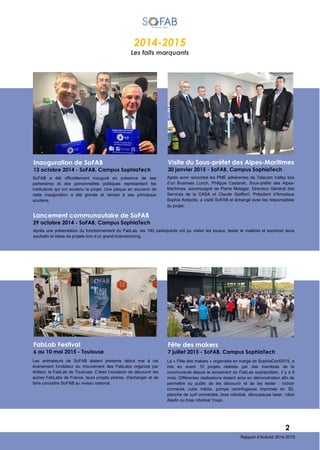 2014-2015
Les faits marquants
SoFAB a été officiellement inauguré en présence de ses
partenaires et des personnalités politiques représentant les
institutions qui ont soutenu le projet. Une plaque en souvenir de
cette inauguration a été gravée et remise à ses principaux
soutiens.
Inauguration de SoFAB
13 octobre 2014 - SoFAB, Campus SophiaTech
Après une présentation du fonctionnement du FabLab, les 180 participants ont pu visiter les locaux, tester le matériel et exprimer leurs
souhaits et idées de projets lors d’un grand brainstorming.
Lancement communautaire de SoFAB
29 octobre 2014 - SoFAB, Campus SophiaTech
2
Rapport d’Activité 2014-2015
Après avoir rencontré les PME adhérentes de Telecom Valley lors
d’un Business Lunch, Philippe Castanet, Sous-préfet des Alpes-
Maritimes, accompagné de Pierre Molager, Directeur Général des
Services de la CASA et Claude Giafferri, Président d’Amadeus
Sophia Antipolis, a visité SoFAB et échangé avec les responsables
du projet.
Visite du Sous-préfet des Alpes-Maritimes
30 janvier 2015 - SoFAB, Campus SophiaTech
Les animateurs de SoFAB étaient présents début mai à cet
événement fondateur du mouvement des FabLabs organisé par
Artilect, le FabLab de Toulouse. C’était l’occasion de découvrir les
autres FabLabs de France, leurs projets phares, d’échanger et de
faire connaître SoFAB au niveau national.
FabLab Festival
6 au 10 mai 2015 - Toulouse
La « Fête des makers » organisée en marge de SophiaConf2015, a
mis en avant 10 projets réalisés par des membres de la
communauté depuis le lancement du FabLab sophipolitain, il y a 9
mois. Différentes réalisations étaient ainsi en démonstration afin de
permettre au public de les découvrir et de les tester : nichoir
connecté, cube média, pompe centrifugeuse imprimée en 3D,
planche de surf connectée, bras robotisé, découpeuse laser, robot
Aladin ou bras robotisé Youpi.
Fête des makers
7 juillet 2015 - SoFAB, Campus SophiaTech
 