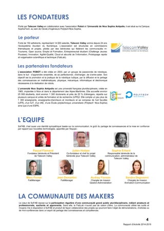 L’EQUIPE
LES FONDATEURS
Porté par Telecom Valley en collaboration avec l’association Pobot et l’Université de Nice Sophia Antipolis, il est situé sur le Campus
SophiaTech, au sein de l’école d’ingénieurs Polytech’Nice Sophia.
Forte de 150 adhérents, représentant 14 000 salariés, Telecom Valley anime depuis 24 ans
l’écosystème Azuréen du Numérique. L’association est structurée en commissions
thématiques et projets, pilotés par des bénévoles qui fédèrent les communautés m-
Tourisme, Open source, Emploi et Formation, Entrepreneuriat étudiant (Challenge Jeunes
Pousses), Innovation, Agilité-Qualité, Cloud et sécurité de l’information, Prototypage rapide
et vulgarisation scientifique et technique (FabLab).
Le porteur
L’association POBOT a été créée en 2003, par un groupe de passionnés de robotique,
dans le but : d’apprendre ensemble, de se perfectionner, d’échanger, de s’entre-aider. Son
objectif est la promotion et la pratique de la robotique ludique, par la diffusion et le partage
des connaissances en mathématiques, physique, mécanique, informatique et électronique
nécessaires à la réalisation de robots.
Les partenaires fondateurs
L’université Nice Sophia Antipolis est une université française pluridisciplinaire, créée en
1965, implantée à Nice et dans le département des Alpes-Maritimes. Elle accueille environ
25 000 étudiants, dont environ 1 300 doctorants et près de 20 % d’étrangers, répartis sur
plusieurs campus et unités de formation et de recherche (UFR)2. Elle compte un peu plus de
1 300 enseignants, enseignants-chercheurs et moniteurs et se compose de huit facultés
(UFR), d’un IUT, d’un IAE, d’une École polytechnique universitaire (Polytech’ Nice-Sophia)
ainsi que d’une ESPE.
SoFAB, c'est aussi une identité sympathique basée sur la communication, le goût du partage de connaissances et la mise en confiance
par rapport aux nouvelles technologies, apportée par l'équipe :
Pascal Flamand
Fondateur bénévole et Président
de Telecom Valley
Julien Holtzer
Co-fondateur et chef du projet
bénévole pour Telecom Valley
Sophie Erhard
Responsable bénévole de la
communication, administrateur de
Telecom Valley
Marc Forner
FabManager
Jean Demartini
FabManager
Audrey Fiorese
Chargée de mission
Gestion-Administration
Sandra Degioanni
Chargée de mission
Animation-Communication
LA COMMUNAUTE DES MAKERS
4
Le cœur de SoFAB repose sur la participation régulière d’une communauté grand public pluridisciplinaire, mêlant amateurs et
professionnels, sachants et apprenants. Sans elle, le FabLab n’aurait pas de raison d’être. La communauté utilise les outils et
moyens mis à disposition à SoFAB et produit de façon collaborative des projets qui pourront faire l’objet de démonstrations, d’articles ou
de mini-conférences dans un esprit de partage des connaissances et compétences.
Rapport d’Activité 2014-2015
 