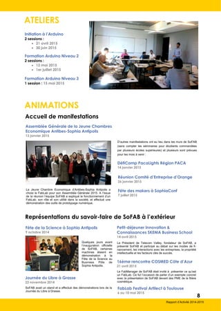 ATELIERS
Initiation à l’Arduino
2 sessions :
 21 avril 2015
 30 juin 2015
Formation Arduino Niveau 2
2 sessions :
 12 mai 2015
 1er juillet 2015
Formation Arduino Niveau 3
1 session : 15 mai 2015
ANIMATIONS
Assemblée Générale de la Jeune Chambres
Economique Antibes-Sophia Antipolis
13 janvier 2015
Accueil de manifestations
DéfiCamp PacaLights Région PACA
14 janvier 2015
Réunion Comité d’Entreprise d’Orange
26 janvier 2015
Fête des makers à SophiaConf
7 juillet 2015
La Jeune Chambre Economique d’Antibes-Sophia Antipolis a
choisi le FabLab pour son Assemblée Générale 2015. A l’issue
de la réunion l’équipe SoFAB a expliqué le fonctionnement d’un
FabLab, son rôle et son utilité dans la société, et effectué une
démonstration des outils de prototypage numérique.
D’autres manifestations ont eu lieu dans les murs de SoFAB
(sans compter les séminaires pour étudiants commandées
par plusieurs écoles supérieures) et plusieurs sont prévues
pour les mois à venir :
Représentations du savoir-faire de SoFAB à l’extérieur
16ème rencontre COSMED Côte d’Azur
21 avril 2015
Le FabManager de SoFAB était invité à présenter ce qu’est
un FabLab. Ce fut l’occasion de parler d’un exemple concret
avec la présentation de SoFAB devant des PME de la filière
cosmétique.
Petit-déjeuner Innovation &
Connaissances SKEMA Business School
14 avril 2015
Le Président de Telecom Valley, fondateur de SoFAB, a
présenté SoFAB et participé au débat sur les modes de fi-
nancement, les interactions avec les entreprises, la propriété
intellectuelle et les facteurs clés de succès.
Journée du Libre à Grasse
22 novembre 2014
SoFAB avait un stand et a effectué des démonstrations lors de la
Journée du Libre à Grasse.
Fête de la Science à Sophia Antipolis
9 octobre 2014
Quelques jours avant
l’inauguration officielle
de SoFAB, certaines
machines étaient en
démonstration à la
Fête de la Science au
Business Pôle de
Sophia Antipolis.
FabLab Festival Artilect à Toulouse
6 au 10 mai 2015
8
Rapport d’Activité 2014-2015
 