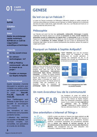 Nom
SoFAB
Création
2014
Statut
Atelier de prototypage
rapide numérique,
SoFAB est un outil de
vulgarisation
scientifique et technique.
Objectifs
Un lieu ouvert à tous
Un «driver»
technologique : IoT
PAR et POUR la
communauté : elle est
le ciment de ce
projet !
Combler un manque
sur Sophia Antipolis
Fonctionnement
Quatre domaines d’activité
découpent la semaine pour
s’adapter aux publics portés
par chacun des partenaires
du projet : EduLAB,
ProLAB, OpenLAB et
ClubLAB.
Deux FabManagers sont
présents à plein temps pour
accueillir et accompagner
les membres de la
communauté.
Des formations et mini-
conférences sont proposées
pendants l’année.
L’utilisation des machines
est payable en Ecrous, une
monnaie virtuelle, non
convertible, non spéculative
et à durée de vie limitée.
01 GENESE
3
CARTE
D’IDENTITE
Qu’est-ce qu’un FabLab ?
Les FabLabs sont avant tout des lieux participatifs, collaboratifs, d'échanges et ouverts.
L’idéologie des FabLabs repose sur la volonté de transposer au vieux monde industriel la
philosophie ouverte et collaborative du logiciel libre. La communauté en est un des piliers
majeurs qu’il est important d’animer et d’impliquer au cœur du dispositif. La finalité d’un tel projet
est d’être un accélérateur de création d’emploi, soit par le biais du développement des
entreprises déjà créées, soit par la volonté d’entreprendre des étudiants, porteurs de projets et
usagers grand public
Philosophie
Les fondateurs du projet ont sollicité la
communauté via un concours, pour proposer le
nom du futur FabLab de Sophia Antipolis.
Parmi les nombreuses propositions créatives
reçues, le jury a retenu pour son originalité et
sa cohérence avec le territoire,
« SoFAB » (références à Sophia Antipolis et
Fab Lab, déclinaison facile en "so....fabulous").
La notion de FabLab (contraction de FABrication LABoratory) désigne un atelier composé de
machines-outils pilotées par ordinateur pouvant fabriquer ou modifier rapidement et à la demande
des biens de nature variée (livres, objets décoratifs, outils, etc.). Les FabLabs sont réunis en un
réseau mondial très actif (environ 150).
Créée il y a plus de 40 ans sur le concept de la
fertilisation croisée, la technopole de Sophia
Antipolis réunit dans une unité de lieux
étudiants, électroniciens, informaticiens,
communauté Open Source, chercheurs,
industriels… « L'ADN » de Sophia Antipolis
est fortement ancré autour de l'électronique, du
logiciel, des télécoms et des usages : un
terreau fertile à l’innovation sur lequel il ne
reste plus qu’à semer. Ce FabLab permet de
compléter l’offre des incubateurs et les
dispositifs actuels en proposant le
prototypage rapide en environnement
Pourquoi un Fablab à Sophia Antipolis?
Chaîne d’accompagnement de l’idée
au produit industriel
“semi” industriel, pour tous les nouveaux
usages autour de l’intégration de cartes
électroniques de nouvelle génération. Il
n’existait pas auparavant de lieu et de
dispositifs pour accueillir les entrepreneurs de
ce domaine sur la technopole.
Un nom évocateur issu de la communauté
L'IDATE a publié une étude sur l'Internet des objets prédisant que 80
milliards d'objets seront connectés d'ici 2020. L'IoT (Internet of
Things) est considéré par certain comme la troisième révolution
d'Internet. L’écosystème sophipolitain est principalement spécialisé
dans le secteur des logiciels et services associés, de la
microélectronique et des solutions de communication Machine-to-
Machine. Ces compétences sont en totale adéquation avec
l’orientation « Internet of Things » de SoFAB.
Une orientation « Internet of Things »
Rapport d’Activité 2014-2015
 