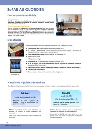 Rapport d’Activité 2014-2015
SoFAB AU QUOTIDIEN
Des moyens immatériels...
 1 découpeuse laser (disponible dès l’ouverture en octobre 2014)
 3 « benchs » professionnels (avec multiples prises, coupe circuits, étagères – récupération du
laboratoire de Texas Instruments lors de sa fermeture)
 1 très grande table d'atelier (pouvant héberger les imprimantes 3D)
 1 découpeuse vinyle
 1 fraiseuse numérique
 Imprimantes 3D (3 disponibles dès l’ouverture en octobre 2014)
 5 PC de bureau avec accès internet haut débit et logiciels de commande numérique,
conception 3D et électronique
 Cartes électroniques Arduino, Raspberry Pi, capteurs courants du marché, fers à souder,…
 Oscilloscope, multimètre, etc…
 Consommables : bois, aluminium, papier, carton, plexiglas, etc.
Les FabManagers
SoFAB est géré par deux FabManagers à temps plein, dont la mission est
d’encadrer, conseiller, accompagner les différents utilisateurs, gérer et animer
la vie quotidienne du FabLab.
L’Écrou, pour régler et récompenser
Chaque utilisateur doit s’acquitter d’un abonnement annuel (sauf ceux parrainés
par une entreprise, un CE ou une collectivité abonnés), l’accès aux machines
(consommables compris) est également payant à la durée. Afin de minimiser les
échanges financiers et de récompenser les bénévoles donnant de leur temps pour
les autres, une monnaie virtuelle (non spéculative), utilisée dans d’autres FabLab
français a été créée : l’Écrou.
Véritable laboratoire de fabrication, le FabLab dispose des outils numériques suivants :
Imprimante 3D
Découpeuse laser
Et matériels
4 activités, 4 publics de makers
EduLab
Etudiants de cycle supérieur et
lycéens sous la responsabilité du
personnel éducatif.
Lundi au Vendredi 8h-12h
ProLab
Start-up, PME et grands groupes avec
l’appui du FabManager.
Lundi 12h-17h
—
Mardi au Vendredi 14h-17h
SoFAB propose 4 types d’activités distinctes avec un accompagnement et des temps de travail adaptés aux différents publics cibles.
EduLab est l’activité tournée vers l’éducation. Les
étudiants, les lycéens en phase d’orientation sont
concernés.
Cette activité vise la promotion des métiers scientifiques et
techniques.
ProLab offre des solutions pour les professionnels
nécessitant de ressources de prototypage rapide.
L’ensemble du SoFAB peut être utilisé à la demi
journée pour des projets ou séminaires d’entreprises
d’ampleur importante.
5
 