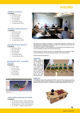 12
Rapport d’Activité 2016
ANIMATIONS
Organisées par SoFAB
Des outils numériques pour les écoles du paysage
25 mars 2016
SoFab a accueilli 20 étudiants en préparation aux écoles du paysage
au lycée Vert-d'Azur d'Antibes pour une présentation du métier par un
professionnel de grande expérience, Jean-Pierre Clarac, et pour dé-
couvrir ce que permettent de réaliser les machines à commande numé-
rique dans leurs travaux d'étude des paysages.
Une initiative qui nous a ravi puisque nous partageons le même souci
de transmettre des connaissances et de partager des savoir-faire.
Les étudiants ont pu ensuite mettre en œuvre leurs compétences en
imaginant les solutions possibles utilisant l'impression 3D et la découpe
laser.
Trophées Objets Connectés et fête des
makers à SophiaConf 2016
5 juillet 2016
Du 4 au 7 juillet, Sophia Antipolis a vécu au rythme de Sophia-
Conf 2016. Lors de la soirée du 5 juillet sur le thème de
« l’Internet of Things », les 9 équipes en lice dans le Concours
Trophée Objets Connectés & Services ont passé leur grand
oral. Tour à tour, elles ont présenté au vote du public et d’un
jury de professionnels, les objets connectés qu’elles ont déve-
loppés pendant 12 semaines.
Six prix (Trophée des Objets connecté & Services 2016, Prix
du Design/Fabrication/Usage, Prix de SoFAB et Prix Orange)
ont été décernés aux lauréats élus par le Jury et le Grand Prix
SophiaConf, par les participants de la conférence..
Lancé en mars 2016 par SoFAB, en collaboration avec Poly-
tech Nice Sophia, cette 1ère édition du concours visait à ras-
sembler des étudiants, professionnels (dont des entreprises
comme Air France et des startups) et passionnés du numéri-
que en équipes, pour travailler sur des projets d’objets connec-
tés avec services (mettant en avant un ou plusieurs usages et
une interaction avec un écosystème d’objets), en utilisant les
ressources offertes par le FabLab et ses partenaires (Orange,
Com4innov et BA06).
A l’issue de la conférence lors du cocktail networking, SoFAB,
le FabLab de Telecom Valley, a organisé sa 2ème Fête des
Makers. C’était l’opportunité de découvrir en démonstration
« live », une dizaine de projets réalisés cette année au FabLab,
de voir de plus près ceux des équipes du Trophée Objets
Connectés & Services et d’échanger avec la communauté
des « Makers ».
GreenGame II
30 avril et 1er mai 2016
Telecom Valley et son FabLab ont co-organisé la seconde édition du
GreenGame avec la Ville de Biot les samedi 30 avril et dimanche
1er mai au village de Biot, dans le cadre du Festival « Les Souffleurs
d’Avenir ».
Après une matinée de formation au dessin numérique et aux contrain-
tes de conception proposées par SoFAB, les deux équipes concouran-
tes étaient plus motivées que jamais pour réaliser leurs projets maquet-
tes.
Leur objectif était simple : confectionner en deux jours leur propre ma-
quette didactique ou diorama* répondant aux thématiques du Festi-
val : la résilience face aux risques, repenser l’agriculture, repenser le
travail et repenser l’éducation.
Les équipes « Mi amigo », le serious game éducatif pour les enfants
et « The French Farm Wall », le mûr potager autonome, ont ainsi dé-
couvert la fabrication numérique.
Deux jours d’expérimentation avec l’équipe du FabLab de Telecom
Valley, SoFAB, pour transformer leurs idées en réalité et réaliser leurs
propres pièces grâce aux outils de prototypage rapide.
Mi Amigo, vainqueur du concours
Projet TransfarmerS, Gagnat du TOCS
 