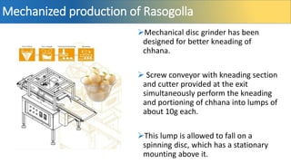 Mechanized production of Rasogolla
Mechanical disc grinder has been
designed for better kneading of
chhana.
 Screw conveyor with kneading section
and cutter provided at the exit
simultaneously perform the kneading
and portioning of chhana into lumps of
about 10g each.
This lump is allowed to fall on a
spinning disc, which has a stationary
mounting above it.
 