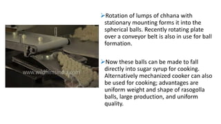 Rotation of lumps of chhana with
stationary mounting forms it into the
spherical balls. Recently rotating plate
over a conveyor belt is also in use for ball
formation.
Now these balls can be made to fall
directly into sugar syrup for cooking.
Alternatively mechanized cooker can also
be used for cooking; advantages are
uniform weight and shape of rasogolla
balls, large production, and uniform
quality.
 