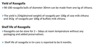 Yield of Rasogolla
90-100 rasogolla balls of diameter 30mm can be made from one kg of chhana.
The yield is 254g(drained weight) of rasogolla per 100g of cow milk chhana
and 342g of rasogolla per 100g of buffalo milk chhana.
Shelf life of Rasogolla
Rasogolla can be store for 2 – 3days at room temperature without any
packaging and added preservatives.
 Shelf life of rasogolla in tin cans is reported to be 6 months.
 