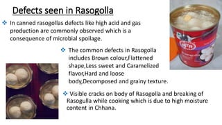 Defects seen in Rasogolla
 Visible cracks on body of Rasogolla and breaking of
Rasogulla while cooking which is due to high moisture
content in Chhana.
 In canned rasogollas defects like high acid and gas
production are commonly observed which is a
consequence of microbial spoilage.
 The common defects in Rasogolla
includes Brown colour,Flattened
shape,Less sweet and Caramelized
flavor,Hard and loose
body,Decomposed and grainy texture.
 