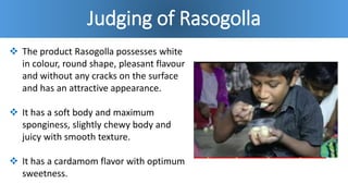 Judging of Rasogolla
 The product Rasogolla possesses white
in colour, round shape, pleasant flavour
and without any cracks on the surface
and has an attractive appearance.
 It has a soft body and maximum
sponginess, slightly chewy body and
juicy with smooth texture.
 It has a cardamom flavor with optimum
sweetness.
 