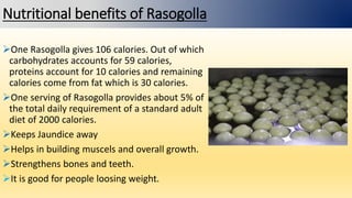 Nutritional benefits of Rasogolla
One Rasogolla gives 106 calories. Out of which
carbohydrates accounts for 59 calories,
proteins account for 10 calories and remaining
calories come from fat which is 30 calories.
One serving of Rasogolla provides about 5% of
the total daily requirement of a standard adult
diet of 2000 calories.
Keeps Jaundice away
Helps in building muscels and overall growth.
Strengthens bones and teeth.
It is good for people loosing weight.
 