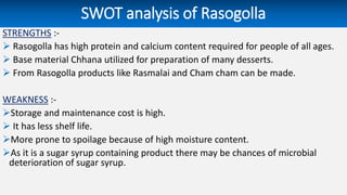 SWOT analysis of Rasogolla
STRENGTHS :-
 Rasogolla has high protein and calcium content required for people of all ages.
 Base material Chhana utilized for preparation of many desserts.
 From Rasogolla products like Rasmalai and Cham cham can be made.
WEAKNESS :-
Storage and maintenance cost is high.
 It has less shelf life.
More prone to spoilage because of high moisture content.
As it is a sugar syrup containing product there may be chances of microbial
deterioration of sugar syrup.
 