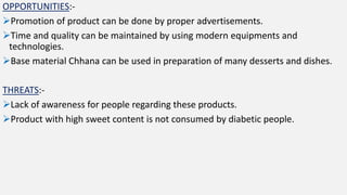 OPPORTUNITIES:-
Promotion of product can be done by proper advertisements.
Time and quality can be maintained by using modern equipments and
technologies.
Base material Chhana can be used in preparation of many desserts and dishes.
THREATS:-
Lack of awareness for people regarding these products.
Product with high sweet content is not consumed by diabetic people.
 