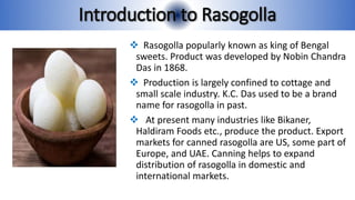 Introduction to Rasogolla
 Rasogolla popularly known as king of Bengal
sweets. Product was developed by Nobin Chandra
Das in 1868.
 Production is largely confined to cottage and
small scale industry. K.C. Das used to be a brand
name for rasogolla in past.
 At present many industries like Bikaner,
Haldiram Foods etc., produce the product. Export
markets for canned rasogolla are US, some part of
Europe, and UAE. Canning helps to expand
distribution of rasogolla in domestic and
international markets.
 