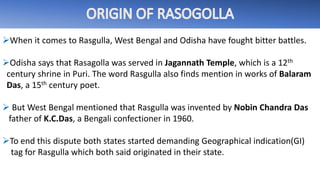 When it comes to Rasgulla, West Bengal and Odisha have fought bitter battles.
Odisha says that Rasagolla was served in Jagannath Temple, which is a 12th
century shrine in Puri. The word Rasgulla also finds mention in works of Balaram
Das, a 15th century poet.
 But West Bengal mentioned that Rasgulla was invented by Nobin Chandra Das
father of K.C.Das, a Bengali confectioner in 1960.
To end this dispute both states started demanding Geographical indication(GI)
tag for Rasgulla which both said originated in their state.
 