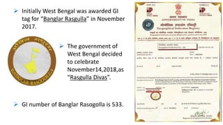  Initially West Bengal was awarded GI
tag for “Banglar Rasgulla” in November
2017.
 The government of
West Bengal decided
to celebrate
November14,2018,as
“Rasgulla Divas”.
 GI number of Banglar Rasogolla is 533.
 