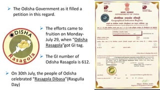  The Odisha Government as it filled a
petition in this regard.
 The efforts came to
fruition on Monday-
July 29, when “Odisha
Rasagola”got GI tag.
 The GI number of
Odisha Rasagola is 612.
 On 30th July, the people of Odisha
celebrated “Rasagola Dibasa”(Rasgulla
Day)
 