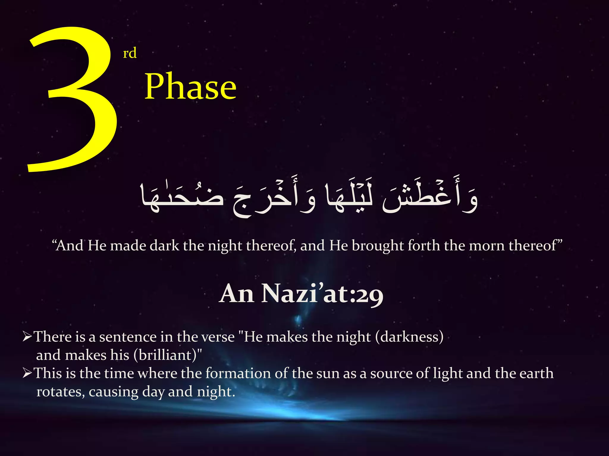 rd
Phase
َ‫ش‬َ‫ط‬ۡ‫غ‬ََ َ‫و‬‫ا‬َ‫ه‬َ‫ل‬ۡ‫ي‬َ‫ل‬‫ا‬َ‫ه‬ٰ‫ٮ‬َ‫ح‬ُ‫ض‬ َ‫ج‬َ‫ر‬ ۡ‫خ‬ََ َ‫و‬
“And He made dark the night thereof, and He brought forth the morn thereof”
An Nazi’at:29
There is a sentence in the verse "He makes the night (darkness)
and makes his (brilliant)"
This is the time where the formation of the sun as a source of light and the earth
rotates, causing day and night.
 