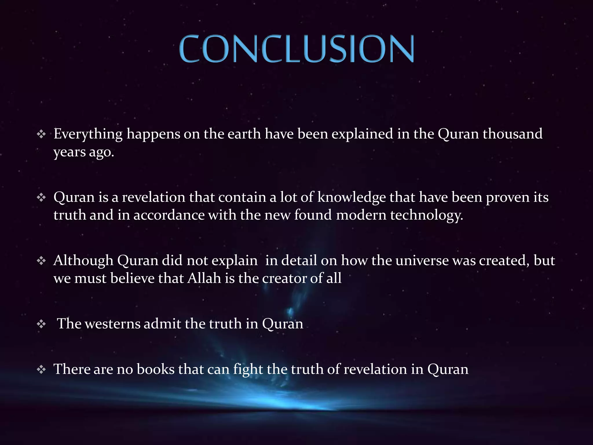  Everything happens on the earth have been explained in the Quran thousand
years ago.
 Quran is a revelation that contain a lot of knowledge that have been proven its
truth and in accordance with the new found modern technology.
 Although Quran did not explain in detail on how the universe was created, but
we must believe that Allah is the creator of all
 The westerns admit the truth in Quran
 There are no books that can fight the truth of revelation in Quran
 