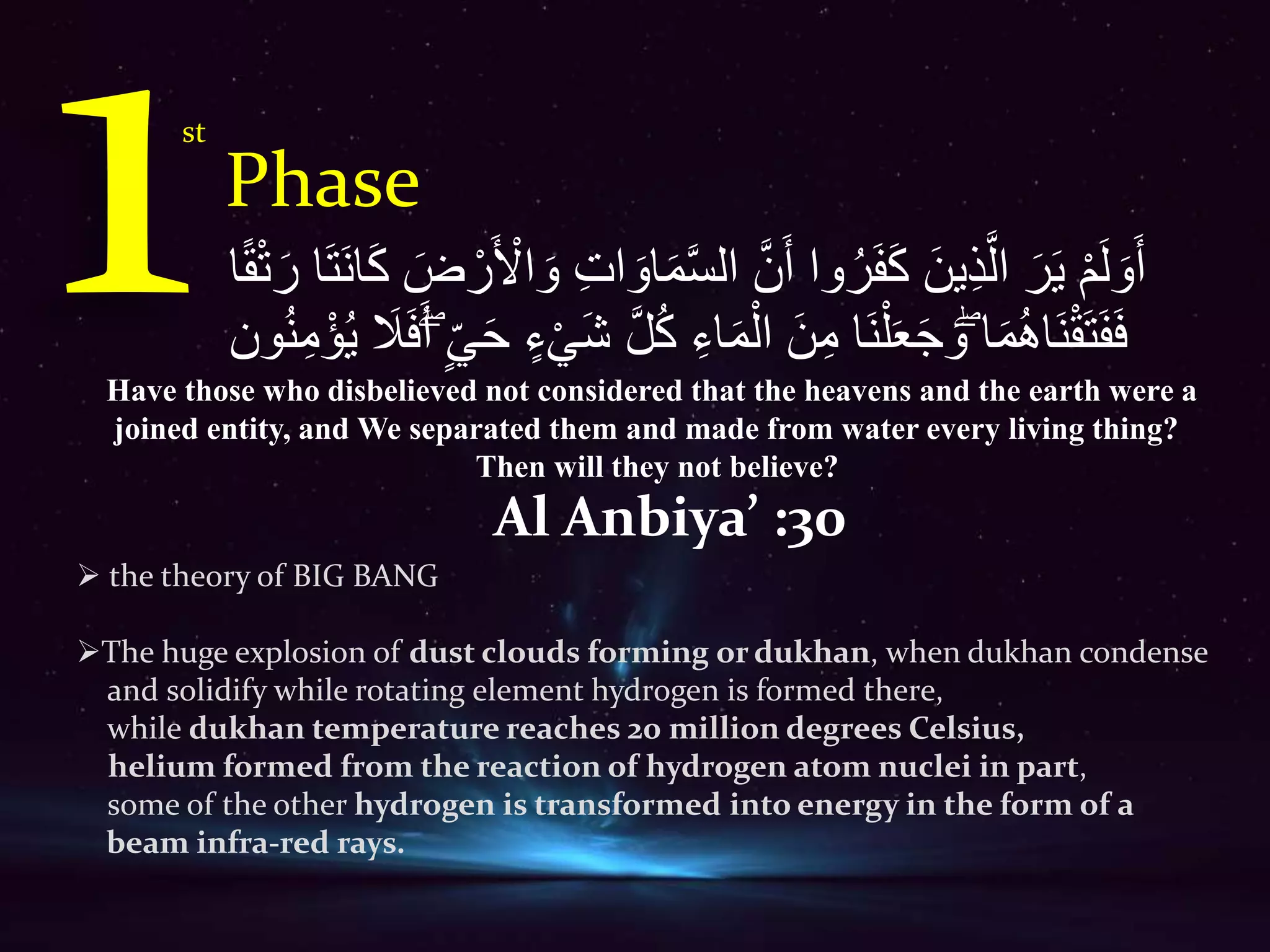 Phase
st
ْ‫م‬َ‫ل‬ َ‫و‬َََّ‫س‬‫ال‬ َّ‫ن‬ََ ‫وا‬ُ‫ر‬َ‫ف‬َ‫ك‬ َ َِّ‫ذ‬َّ‫ال‬ َ‫ر‬َََّ‫ر‬ ‫ا‬َََّ‫ن‬‫ا‬َ‫ك‬ َ‫ض‬ ْ‫ر‬َ ْ‫اۡل‬ َ‫و‬ ِ‫ت‬‫ا‬ َ‫او‬َ‫م‬‫ا‬ً‫ق‬ْ‫ت‬
ُ‫ك‬ ِ‫اء‬َ‫م‬ْ‫ال‬ َ ِ‫م‬ ‫َا‬‫ن‬ْ‫ل‬َ‫ع‬َ‫ج‬ َ‫ۖو‬ ‫ا‬َ‫م‬ُ‫ه‬‫َا‬‫ن‬ْ‫ق‬َََّ‫ف‬ََِ‫َل‬َََِۖ ََْ ‫ء‬َْْ‫ش‬ َّ‫ل‬َُّ‫ون‬ُ‫ن‬ِ‫م‬ْ‫ؤ‬
Al Anbiya’ :30
 the theory of BIG BANG
The huge explosion of dust clouds forming or dukhan, when dukhan condense
and solidify while rotating element hydrogen is formed there,
while dukhan temperature reaches 20 million degrees Celsius,
helium formed from the reaction of hydrogen atom nuclei in part,
some of the other hydrogen is transformed into energy in the form of a
beam infra-red rays.
Have those who disbelieved not considered that the heavens and the earth were a
joined entity, and We separated them and made from water every living thing?
Then will they not believe?
 
