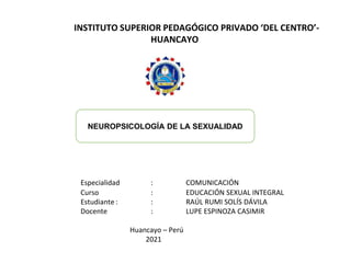 INSTITUTO SUPERIOR PEDAGÓGICO PRIVADO ‘DEL CENTRO’-
HUANCAYO
Especialidad : COMUNICACIÓN
Curso : EDUCACIÓN SEXUAL INTEGRAL
Estudiante : : RAÚL RUMI SOLÍS DÁVILA
Docente : LUPE ESPINOZA CASIMIR
Huancayo – Perú
2021
NEUROPSICOLOGÍA DE LA SEXUALIDAD
 