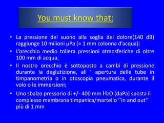 You must know that:

• La pressione del suono alla soglia del dolore(140 dB)
  raggiunge 10 milioni µPa (= 1 mm colonna d’acqua);
• L’orecchio medio tollera pressioni atmosferiche di oltre
  100 mm di acqua;
• Il nostro orecchio è sottoposto a cambi di pressione
  durante la deglutizione, all ’ apertura delle tube in
  timpanometria o in otoscopia pneumatica, durante il
  volo o le immersioni;
• Uno sbalzo pressorio di +/- 400 mm H2O (daPa) sposta il
  complesso membrana timpanica/martello ’’in and out’’
  più di 1 mm
 