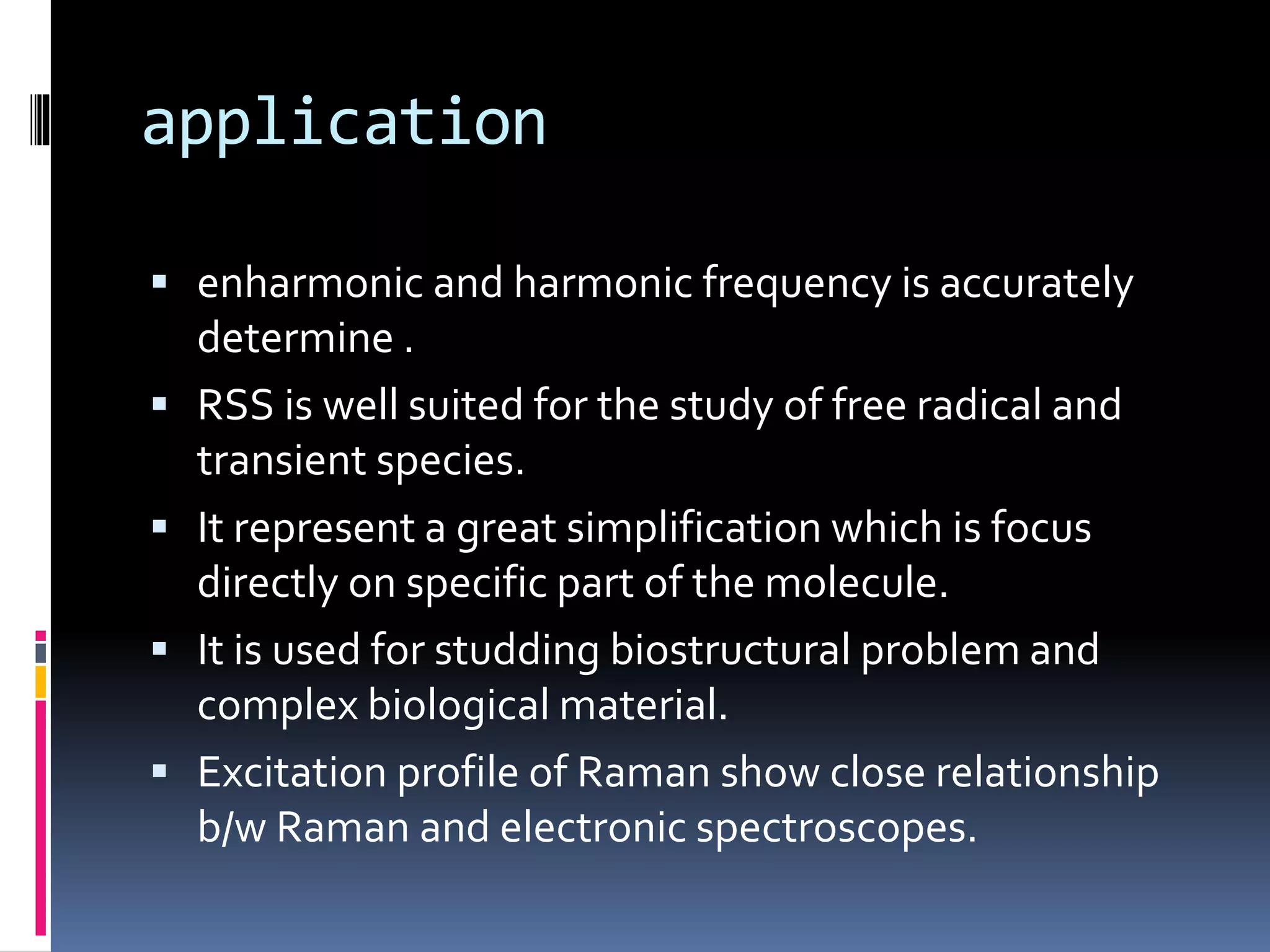 application
 enharmonic and harmonic frequency is accurately
determine .
 RSS is well suited for the study of free radical and
transient species.
 It represent a great simplification which is focus
directly on specific part of the molecule.
 It is used for studding biostructural problem and
complex biological material.
 Excitation profile of Raman show close relationship
b/w Raman and electronic spectroscopes.
 