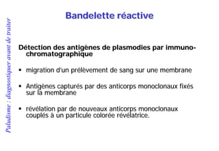 Paludisme:diagnostiqueravantdetraiter
Détection des antigènes de plasmodies par immuno-
chromatographique
 migration d’un prélèvement de sang sur une membrane
 Antigènes capturés par des anticorps monoclonaux fixés
sur la membrane
 révélation par de nouveaux anticorps monoclonaux
couplés à un particule colorée révélatrice.
Bandelette réactive
 