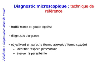 Paludisme:diagnostiqueravantdetraiter
Diagnostic microscopique : technique de
référence
• frottis mince et goutte épaisse
• diagnostic d’urgence
• objectivant un parasite (forme asexuée / forme sexuée)
– identifier l’espèce plasmodiale
– évaluer la parasitémie
 