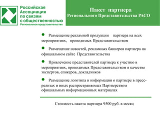 Пакет партнера
             Регионального Представительства РАСО



•  Размещение рекламной продукции партнера на всех
мероприятиях, проводимых Представительством

•  Размещение новостей, рекламных баннеров партнера на
официальном сайте Представительства

•   Привлечение представителей партнера к участию в
мероприятиях, проводимых Представительством в качестве
экспертов, спикеров, докладчиков

•   Размещение логотипа и информации о партнере в пресс-
релизах и иных распространяемых Партнерством
официальных информационных материалах


       Стоимость пакета партнера 9500 руб. в месяц
 