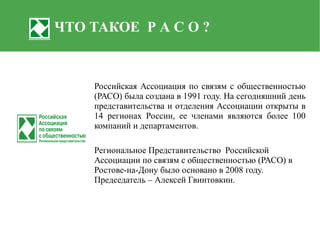 ЧТО ТАКОЕ Р А С О ?


    Российская Ассоциация по связям с общественностью
    (РАСО) была создана в 1991 году. На сегодняшний день
    представительства и отделения Ассоциации открыты в
    14 регионах России, ее членами являются более 100
    компаний и департаментов.

    Региональное Представительство Российской
    Ассоциации по связям с общественностью (РАСО) в
    Ростове-на-Дону было основано в 2008 году.
    Председатель – Алексей Гвинтовкин.
 