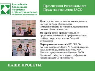 Презентация Регионального
               Представительства РАСО


           Цель: презентация, посвященная открытию в
           Ростове-на-Дону официального
           Представительства Российской Ассоциации по
           связям с общественностью
           На мероприятии присутствовало 35
           представителей бизнеса и профессионального
           сообщества региона, а также более 40
           журналистов
           Мероприятие освещали MTV, РБК, Эхо
           Ростова, Авторадио, Город N, Деловой квартал,
           Реальный бизнес, портал Rostov.ru, РИА
           Новости, профессиональный портал РАСО,
           Состав, advertology.ru и другие. Информация
           попала в раздел Google-новости.


НАШИ ПРОЕКТЫ
 