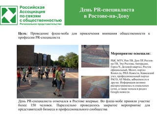 День PR-специалиста
                                    в Ростове-на-Дону


Цель: Проведение флеш-моба для привлечения внимания общественности к
профессии PR-специалиста



                                                      Мероприятие освещали:
                                                      РБК, MTV, Рен-ТВ, Дон-ТР, Ростов-
                                                      на-ТВ, Эхо Ростова, Авторадио,
                                                      Город N, Деловой квартал, Ростов
                                                      официальный, Молот, портал
                                                      Rostov.ru, РИА Новости, Кавказский
                                                      узел, профессиональный портал
                                                      РАСО, All Media, adbusiness.ru и
                                                      другие. Информация активно
                                                      распространялась в социальных
                                                      сетях, а также попала в раздел
                                                      Google-новости.


День PR-специалиста отмечался в Ростове впервые. Во флеш-мобе приняли участие
более 150 человек. Параллельно проводилось закрытое мероприятие для
представителей бизнеса и профессионального сообщества
 