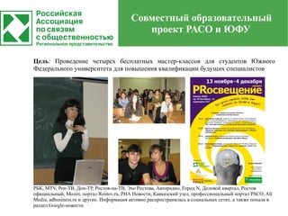 Совместный образовательный
                                             проект РАСО и ЮФУ


Цель: Проведение четырех бесплатных мастер-классов для студентов Южного
Федерального университета для повышения квалификации будущих специалистов




РБК, MTV, Рен-ТВ, Дон-ТР, Ростов-на-ТВ, Эхо Ростова, Авторадио, Город N, Деловой квартал, Ростов
официальный, Молот, портал Rostov.ru, РИА Новости, Кавказский узел, профессиональный портал РАСО, All
Media, adbusiness.ru и другие. Информация активно распространялась в социальных сетях, а также попала в
раздел Google-новости.
 