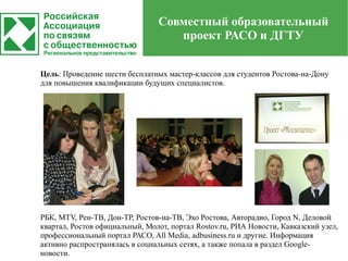 Совместный образовательный
                                   проект РАСО и ДГТУ


Цель: Проведение шести бесплатных мастер-классов для студентов Ростова-на-Дону
для повышения квалификации будущих специалистов.




РБК, MTV, Рен-ТВ, Дон-ТР, Ростов-на-ТВ, Эхо Ростова, Авторадио, Город N, Деловой
квартал, Ростов официальный, Молот, портал Rostov.ru, РИА Новости, Кавказский узел,
профессиональный портал РАСО, All Media, adbusiness.ru и другие. Информация
активно распространялась в социальных сетях, а также попала в раздел Google-
новости.
 