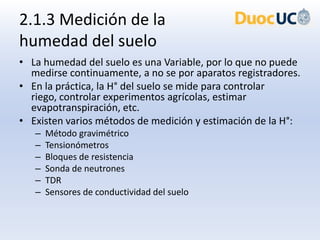 2.1.3 Medición de la
humedad del suelo
• La humedad del suelo es una Variable, por lo que no puede
  medirse continuamente, a no se por aparatos registradores.
• En la práctica, la H° del suelo se mide para controlar
  riego, controlar experimentos agrícolas, estimar
  evapotranspiración, etc.
• Existen varios métodos de medición y estimación de la H°:
   –   Método gravimétrico
   –   Tensionómetros
   –   Bloques de resistencia
   –   Sonda de neutrones
   –   TDR
   –   Sensores de conductividad del suelo
 