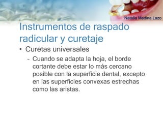 Natalia Medina Lazo

Instrumentos de raspado
radicular y curetaje
• Curetas universales
  – Cuando se adapta la hoja, el borde
    cortante debe estar lo más cercano
    posible con la superficie dental, excepto
    en las superficies convexas estrechas
    como las aristas.
 