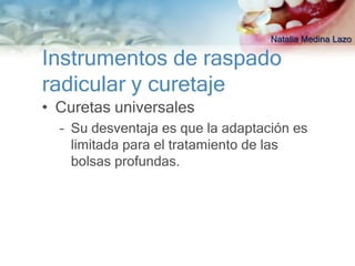 Natalia Medina Lazo

Instrumentos de raspado
radicular y curetaje
• Curetas universales
  – Su desventaja es que la adaptación es
    limitada para el tratamiento de las
    bolsas profundas.
 