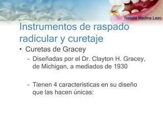 Natalia Medina Lazo

Instrumentos de raspado
radicular y curetaje
• Curetas de Gracey
  – Diseñadas por el Dr. Clayton H. Gracey,
    de Michigan, a mediados de 1930

  – Tienen 4 características en su diseño
    que las hacen únicas:
 