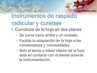Natalia Medina Lazo

Instrumentos de raspado
radicular y curetaje
• Curvatura de la hoja en dos planos
  – Se curva hacia arriba y un costado.
  – Facilita la adaptación de la hoja a las
    convexidades y convexidades.
  – Sólo el tercio o mitad inferior de la hoja
    está en contacto con el diente durante
    la instrumentación.
 