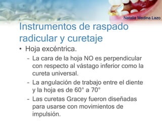 Natalia Medina Lazo

Instrumentos de raspado
radicular y curetaje
• Hoja excéntrica.
  – La cara de la hoja NO es perpendicular
    con respecto al vástago inferior como la
    cureta universal.
  – La angulación de trabajo entre el diente
    y la hoja es de 60° a 70°
  – Las curetas Gracey fueron diseñadas
    para usarse con movimientos de
    impulsión.
 