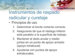 Natalia Medina Lazo

Instrumentos de raspado
radicular y curetaje
• Principios de uso
  1. Determinar el borde cortante correcto
  2. Asegurarse de que el vástago inferior
     esté paralelo a la superficie de trabajo.
  3. Mantener el dedo anular y medio
     juntos en un punto de apoyo armado
     (apoyo intrabucal)
  4. Ayudarse con puntos de apoyo
     extrabucales.
 