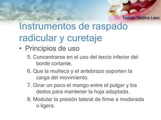 Natalia Medina Lazo

Instrumentos de raspado
radicular y curetaje
• Principios de uso
  5. Concentrarse en el uso del tercio inferior del
      borde cortante.
  6. Que la muñeca y el antebrazo soporten la
      carga del movimiento.
  7. Girar un poco el mango entre el pulgar y los
      dedos para mantener la hoja adaptada.
  8. Modular la presión lateral de firme a moderada
      o ligera.
 