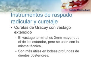 Natalia Medina Lazo

Instrumentos de raspado
radicular y curetaje
• Curetas de Gracey con vástago
  extendido
  – El vástago terminal es 3mm mayor que
    el de las estándar, pero se usan con la
    misma técnica.
  – Son más útiles en bolsas profundas de
    dientes posteriores.
 