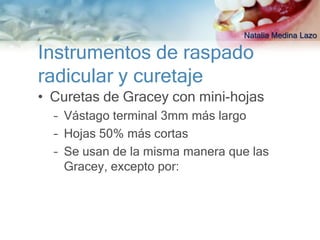 Natalia Medina Lazo

Instrumentos de raspado
radicular y curetaje
• Curetas de Gracey con mini-hojas
  – Vástago terminal 3mm más largo
  – Hojas 50% más cortas
  – Se usan de la misma manera que las
    Gracey, excepto por:
 