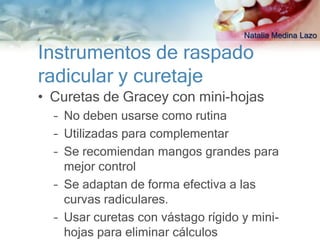 Natalia Medina Lazo

Instrumentos de raspado
radicular y curetaje
• Curetas de Gracey con mini-hojas
  – No deben usarse como rutina
  – Utilizadas para complementar
  – Se recomiendan mangos grandes para
    mejor control
  – Se adaptan de forma efectiva a las
    curvas radiculares.
  – Usar curetas con vástago rígido y mini-
    hojas para eliminar cálculos
 