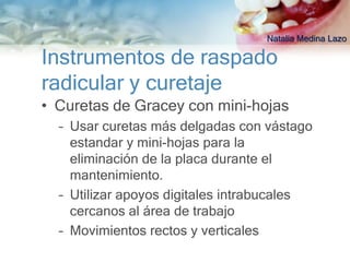 Natalia Medina Lazo

Instrumentos de raspado
radicular y curetaje
• Curetas de Gracey con mini-hojas
  – Usar curetas más delgadas con vástago
    estandar y mini-hojas para la
    eliminación de la placa durante el
    mantenimiento.
  – Utilizar apoyos digitales intrabucales
    cercanos al área de trabajo
  – Movimientos rectos y verticales
 