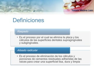 Natalia Medina Lazo



Definiciones
 Raspado

 • Es el proceso por el cual se elimina la placa y los
   cálculos de las superficies dentales supragingivales
   y subgingivales.

 Alisado radicular

 • Es el proceso de eliminación de los cálculos y
   porciones de cementos residuales adheridas de las
   raíces para crear una superficiel lisa, dura y limpia
 